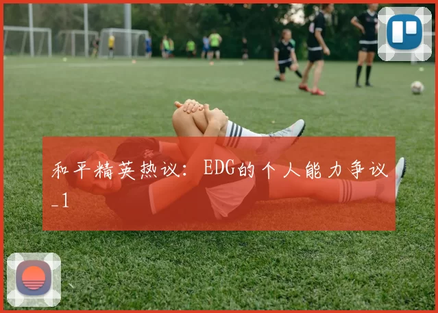 和平精英热议：EDG的个人能力争议_1