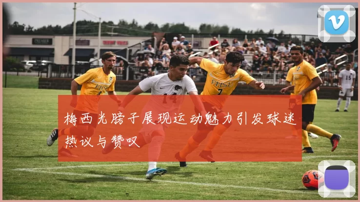 梅西光膀子展现运动魅力引发球迷热议与赞叹