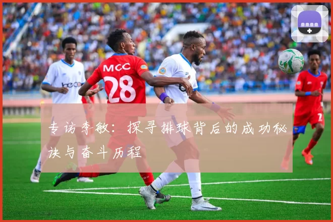 专访李敏：探寻排球背后的成功秘诀与奋斗历程