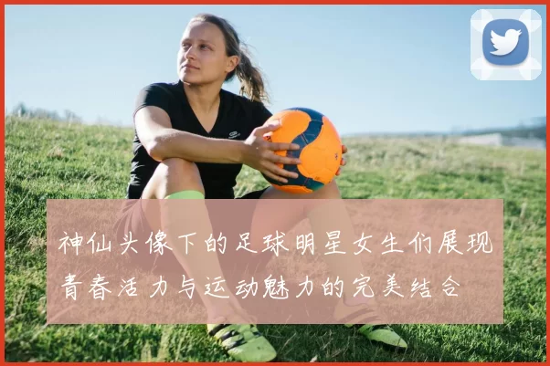 神仙头像下的足球明星女生们展现青春活力与运动魅力的完美结合