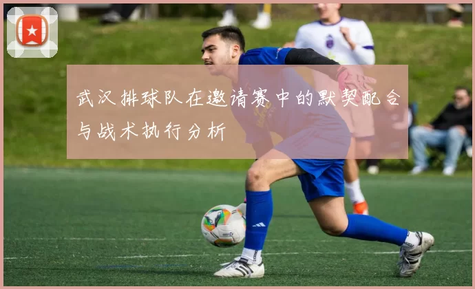 武汉排球队在邀请赛中的默契配合与战术执行分析